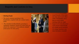 Etiquette and Customs in Iraq
• Meeting People
• The most common greeting is the
handshake coupled with eye contact and a
smile.
• The standard Arabic/Islamic greeting is
"asalaamu alaikum" ("peace be with you"), to
which the response is "wa alaikum salaam"
("and peace be unto you").
• Good friends of the same
sex may greet each other
with a handshake and a
kiss on each cheek,
starting with the right.
• Expect to be introduced to
each person individually
at a small social function.
At a large function, you
may introduce yourself.
 