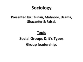 Sociology
Presented by : Zunair, Mahnoor, Usama,
Ghazanfer & Faisal.
Topic
Social Groups & it’s Types
Group leadership.
 
