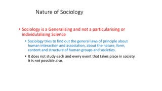 Nature of Sociology
• Sociology is a Generalising and not a particularising or
individulalising Science
• Sociology tries to find out the general laws of principle about
human interaction and association, about the nature, form,
content and structure of human groups and societies.
• It does not study each and every event that takes place in society.
It is not possible also.
 