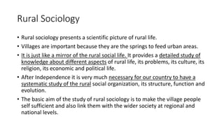 Rural Sociology
• Rural sociology presents a scientific picture of rural life.
• Villages are important because they are the springs to feed urban areas.
• It is just like a mirror of the rural social life. It provides a detailed study of
knowledge about different aspects of rural life, its problems, its culture, its
religion, its economic and political life.
• After Independence it is very much necessary for our country to have a
systematic study of the rural social organization, its structure, function and
evolution.
• The basic aim of the study of rural sociology is to make the village people
self sufficient and also link them with the wider society at regional and
national levels.
 
