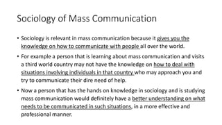 Sociology of Mass Communication
• Sociology is relevant in mass communication because it gives you the
knowledge on how to communicate with people all over the world.
• For example a person that is learning about mass communication and visits
a third world country may not have the knowledge on how to deal with
situations involving individuals in that country who may approach you and
try to communicate their dire need of help.
• Now a person that has the hands on knowledge in sociology and is studying
mass communication would definitely have a better understanding on what
needs to be communicated in such situations, in a more effective and
professional manner.
 