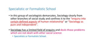 Specialistic or Formalistic School
• In this group of sociologists demarcates, Sociology clearly from
other branches of social study and confines it to the “enquiry into
certain defined aspects of human relationship” or “Sociology as
pure and independent”.
• Sociology has a limited field of enquiry and deals those problems
which are not dealt with other social science.
• Specialistic or Formalistic School.
 