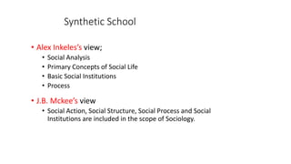 Synthetic School
• Alex Inkeles’s view;
• Social Analysis
• Primary Concepts of Social Life
• Basic Social Institutions
• Process
• J.B. Mckee’s view
• Social Action, Social Structure, Social Process and Social
Institutions are included in the scope of Sociology.
 