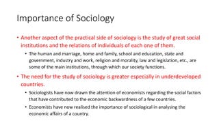 Importance of Sociology
• Another aspect of the practical side of sociology is the study of great social
institutions and the relations of individuals of each one of them.
• The human and marriage, home and family, school and education, state and
government, industry and work, religion and morality, law and legislation, etc., are
some of the main institutions, through which our society functions.
• The need for the study of sociology is greater especially in underdeveloped
countries.
• Sociologists have now drawn the attention of economists regarding the social factors
that have contributed to the economic backwardness of a few countries.
• Economists have now realised the importance of sociological in analysing the
economic affairs of a country.
 