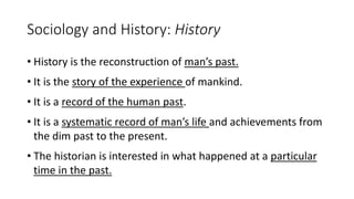 Sociology and History: History
• History is the reconstruction of man’s past.
• It is the story of the experience of mankind.
• It is a record of the human past.
• It is a systematic record of man’s life and achievements from
the dim past to the present.
• The historian is interested in what happened at a particular
time in the past.
 