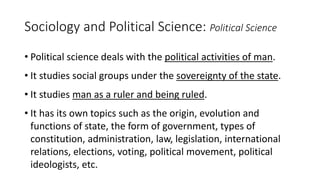 Sociology and Political Science: Political Science
• Political science deals with the political activities of man.
• It studies social groups under the sovereignty of the state.
• It studies man as a ruler and being ruled.
• It has its own topics such as the origin, evolution and
functions of state, the form of government, types of
constitution, administration, law, legislation, international
relations, elections, voting, political movement, political
ideologists, etc.
 