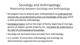 Sociology and Anthropology:
Relationship between Sociology and Anthropology
• Sociologists have to depend upon anthropologists to understand the
present-day social phenomena from out knowledge of the past which
is often provided by anthropology.
• Sociological topics such as the origin of family, beginning of marriage,
genesis of religion, private property, etc., can better be understood in
the light of anthropological knowledge.
• Sociology has borrowed many concepts from anthropology.
• In a number of universities anthropology and sociology are
administratively organised into one department.
 