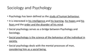 Sociology and Psychology
• Psychology has been defined as the study of human behaviour.
• It is interested in his intelligence and his learning, his hopes and his
fears and the order and the disorder of his mind.
• Social psychology serves as a bridge between Psychology and
Sociology.
• Social psychology is the science of the behaviour of the individual in
society.
• Social psychology deals with the mental processes of man,
considering him as a social being.
 