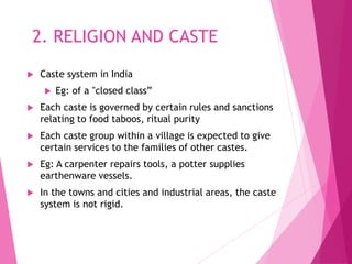 2. RELIGION AND CASTE
 Caste system in India
 Eg: of a "closed class”
 Each caste is governed by certain rules and sanctions
relating to food taboos, ritual purity
 Each caste group within a village is expected to give
certain services to the families of other castes.
 Eg: A carpenter repairs tools, a potter supplies
earthenware vessels.
 In the towns and cities and industrial areas, the caste
system is not rigid.
 