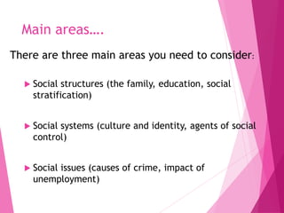 Main areas….
There are three main areas you need to consider:
 Social structures (the family, education, social
stratification)
 Social systems (culture and identity, agents of social
control)
 Social issues (causes of crime, impact of
unemployment)
 