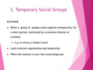 3. Temporary Social Groups
A) Crowd
 When a group of people come together temporarily, for
a short period, motivated by a common interest or
curiosity
 E.g. to witness a football match
 Lacks internal organization and leadership.
 When the interest is over the crowd disperses.
 