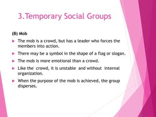 3.Temporary Social Groups
(B) Mob
 The mob is a crowd, but has a leader who forces the
members into action.
 There may be a symbol in the shape of a flag or slogan.
 The mob is more emotional than a crowd.
 Like the crowd, it is unstable and without internal
organization.
 When the purpose of the mob is achieved, the group
disperses.
 