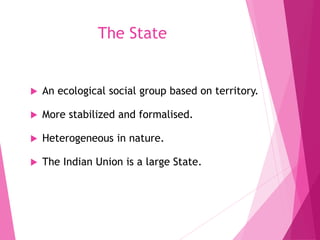 The State
 An ecological social group based on territory.
 More stabilized and formalised.
 Heterogeneous in nature.
 The Indian Union is a large State.
 