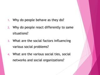 1. Why do people behave as they do?
2. Why do people react differently to same
situations?
3. What are the social factors influencing
various social problems?
4. What are the various social ties, social
networks and social organizations?
 