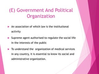 (E) Government And Political
Organization
 An association of which law is the institutional
activity
 Supreme agent authorised to regulate the social life
in the interests of the public
 To understand the organization of medical services
in any country, it is essential to know its social and
administrative organization.
 