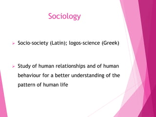 Sociology
 Socio-society (Latin); logos-science (Greek)
 Study of human relationships and of human
behaviour for a better understanding of the
pattern of human life
 