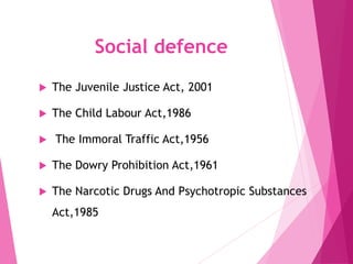 Social defence
 The Juvenile Justice Act, 2001
 The Child Labour Act,1986
 The Immoral Traffic Act,1956
 The Dowry Prohibition Act,1961
 The Narcotic Drugs And Psychotropic Substances
Act,1985
 