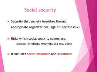 Social security
 Security that society furnishes through
appropriate organizations, against certain risks
 Risks which social security covers are,
Sickness, Invalidity, Maternity, Old age, Death
 It includes social insurance and assistance
 