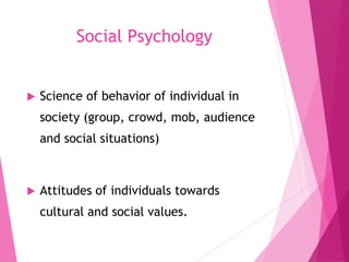 Social Psychology
 Science of behavior of individual in
society (group, crowd, mob, audience
and social situations)
 Attitudes of individuals towards
cultural and social values.
 