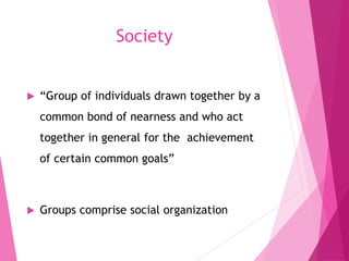 Society
 “Group of individuals drawn together by a
common bond of nearness and who act
together in general for the achievement
of certain common goals”
 Groups comprise social organization
 