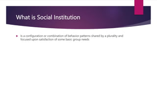 What is Social Institution
 Is a configuration or combination of behavior patterns shared by a plurality and
focused upon satisfaction of some basic group needs
 