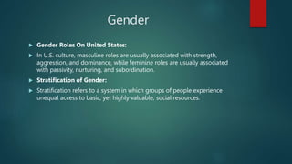 Gender
 Gender Roles On United States:
 In U.S. culture, masculine roles are usually associated with strength,
aggression, and dominance, while feminine roles are usually associated
with passivity, nurturing, and subordination.
 Stratification of Gender:
 Stratification refers to a system in which groups of people experience
unequal access to basic, yet highly valuable, social resources.
 