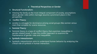  Theoretical Perspectives on Gender
 Structural Functionalism:
 Viewing the family as the most integral component of society, assumptions
about gender roles within marriage assume a prominent place in this
perspective.
 Conflict Theory:
 society is a struggle for dominance among social groups (like women versus
men) that compete for scarce resources.
 Feminist Theory:
 Feminist theory is a type of conflict theory that examines inequalities in
gender-related issues. It uses the conflict approach to examine the
maintenance of gender roles and inequalities.
 Symbolic Interactionism:
 Symbolic interactionism aims to understand human behavior by analyzing the
critical role of symbols in human interaction.
 