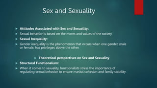 Sex and Sexuality
 Attitudes Associated with Sex and Sexuality:
 Sexual behavior is based on the mores and values of the society.
 Sexual Inequality:
 Gender inequality is the phenomenon that occurs when one gender, male
or female, has privileges above the other.
 Theoretical perspectives on Sex and Sexuality
 Structural Functionalism:
 When it comes to sexuality, functionalists stress the importance of
regulating sexual behavior to ensure marital cohesion and family stability.
 