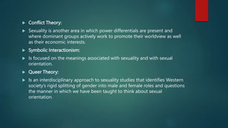  Conflict Theory:
 Sexuality is another area in which power differentials are present and
where dominant groups actively work to promote their worldview as well
as their economic interests.
 Symbolic Interactionism:
 Is focused on the meanings associated with sexuality and with sexual
orientation.
 Queer Theory:
 Is an interdisciplinary approach to sexuality studies that identifies Western
society’s rigid splitting of gender into male and female roles and questions
the manner in which we have been taught to think about sexual
orientation.
 