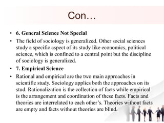 Con…
• 6. General Science Not Special
• The field of sociology is generalized. Other social sciences
study a specific aspect of its study like economics, political
science, which is confined to a central point but the discipline
of sociology is generalized.
• 7. Empirical Science
• Rational and empirical are the two main approaches in
scientific study. Sociology applies both the approaches on its
stud. Rationalization is the collection of facts while empirical
is the arrangement and coordination of these facts. Facts and
theories are interrelated to each other’s. Theories without facts
are empty and facts without theories are blind.
 