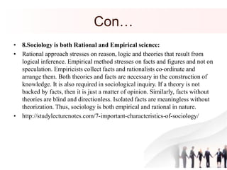 Con…
• 8.Sociology is both Rational and Empirical science:
• Rational approach stresses on reason, logic and theories that result from
logical inference. Empirical method stresses on facts and figures and not on
speculation. Empiricists collect facts and rationalists co-ordinate and
arrange them. Both theories and facts are necessary in the construction of
knowledge. It is also required in sociological inquiry. If a theory is not
backed by facts, then it is just a matter of opinion. Similarly, facts without
theories are blind and directionless. Isolated facts are meaningless without
theorization. Thus, sociology is both empirical and rational in nature.
• http://studylecturenotes.com/7-important-characteristics-of-sociology/
 