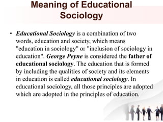 Meaning of Educational
Sociology
• Educational Sociology is a combination of two
words, education and society, which means
"education in sociology" or "inclusion of sociology in
education". George Peyne is considered the father of
educational sociology. The education that is formed
by including the qualities of society and its elements
in education is called educational sociology. In
educational sociology, all those principles are adopted
which are adopted in the principles of education.
 