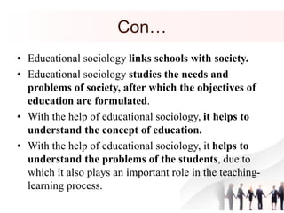 Con…
• Educational sociology links schools with society.
• Educational sociology studies the needs and
problems of society, after which the objectives of
education are formulated.
• With the help of educational sociology, it helps to
understand the concept of education.
• With the help of educational sociology, it helps to
understand the problems of the students, due to
which it also plays an important role in the teaching-
learning process.
 
