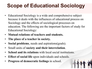 Scope of Educational Sociology
• Educational Sociology is a wide and comprehensive subject
because it deals with the influences of educational process on
Sociology and the effects of sociological processes on
education. The following are the important factors of study for
Educational Sociology:
• Mutual relations of teachers and students.
• The place of a teacher in society.
• Social problems, needs and aspirations(goals).
• Small units of society and their interrelation.
• School and its relations with local social institutions.
• Effect of social life upon individuals and schools.
• Progress of democratic feelings in school.
 