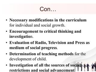 Con…
• Necessary modifications in the curriculum
for individual and social growth.
• Encouragement to critical thinking and
investigation.
• Evaluation of Radio, Television and Press as
medium of social progress.
• Determination of teaching methods for the
development of child.
• Investigation of all the sources of social
restrictions and social advancement.
 
