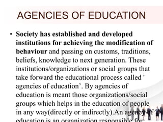 AGENCIES OF EDUCATION
• Society has established and developed
institutions for achieving the modification of
behaviour and passing on customs, traditions,
beliefs, knowledge to next generation. These
institutions/organizations or social groups that
take forward the educational process called '
agencies of education’. By agencies of
education is meant those organizations/social
groups which helps in the education of people
in any way(directly or indirectly).An agency of
 