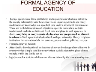 FORMAL AGENCY OF
EDUCATION
• Formal agencies are those institutions and organizations which are set up by
the society deliberately with the exclusive aim imparting definite and ready-
made habits of knowledge in a specified time under a structured environment.
There are well-defined aims and objectives, specific curriculum, definite
teachers and students, definite and fixed time and place in such agencies. In
short, everything or every aspects of education are pre-planned or planned
in advance. Such agencies include school, college, university, library, religious
institution, the recreation club, the museum, picture and art galleries, zoo, etc.
• Formal agency as School:
• After family the educational institutions take over the charge of socialisation. In
some societies (simple non-literate societies), socialisation takes place almost
entirely within the family but in
• highly complex societies children are also socialised by the educational system.
 