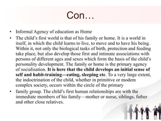 Con…
• Informal Agency of education as Home
• The child’s first world is that of his family or home. It is a world in
itself, in which the child learns to live, to move and to have his being.
Within it, not only the biological tasks of birth, protection and feeding
take place, but also develop those first and intimate associations with
persons of different ages and sexes which form the basis of the child’s
personality development. The family or home is the primary agency
of socialisation. It is here that the child develops an initial sense of
self and habit-training—eating, sleeping etc. To a very large extent,
the indoctrination of the child, whether in primitive or modem
complex society, occurs within the circle of the primary
• family group. The child’s first human relationships are with the
immediate members of his family—mother or nurse, siblings, father
and other close relatives.
 
