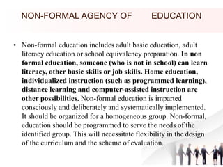 NON-FORMAL AGENCY OF EDUCATION
• Non-formal education includes adult basic education, adult
literacy education or school equivalency preparation. In non
formal education, someone (who is not in school) can learn
literacy, other basic skills or job skills. Home education,
individualized instruction (such as programmed learning),
distance learning and computer-assisted instruction are
other possibilities. Non-formal education is imparted
consciously and deliberately and systematically implemented.
It should be organized for a homogeneous group. Non-formal,
education should be programmed to serve the needs of the
identified group. This will necessitate flexibility in the design
of the curriculum and the scheme of evaluation.
 