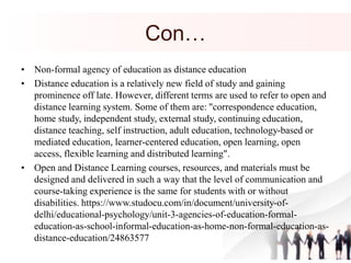 Con…
• Non-formal agency of education as distance education
• Distance education is a relatively new field of study and gaining
prominence off late. However, different terms are used to refer to open and
distance learning system. Some of them are: "correspondence education,
home study, independent study, external study, continuing education,
distance teaching, self instruction, adult education, technology-based or
mediated education, learner-centered education, open learning, open
access, flexible learning and distributed learning".
• Open and Distance Learning courses, resources, and materials must be
designed and delivered in such a way that the level of communication and
course-taking experience is the same for students with or without
disabilities. https://www.studocu.com/in/document/university-of-
delhi/educational-psychology/unit-3-agencies-of-education-formal-
education-as-school-informal-education-as-home-non-formal-education-as-
distance-education/24863577
 