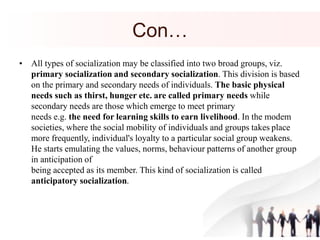 Con…
• All types of socialization may be classified into two broad groups, viz.
primary socialization and secondary socialization. This division is based
on the primary and secondary needs of individuals. The basic physical
needs such as thirst, hunger etc. are called primary needs while
secondary needs are those which emerge to meet primary
needs e.g. the need for learning skills to earn livelihood. In the modem
societies, where the social mobility of individuals and groups takes place
more frequently, individual's loyalty to a particular social group weakens.
He starts emulating the values, norms, behaviour patterns of another group
in anticipation of
being accepted as its member. This kind of socialization is called
anticipatory socialization.
 