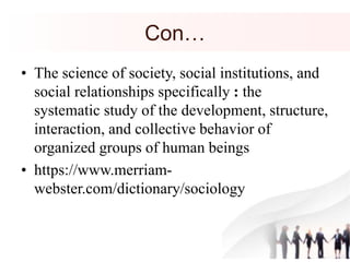 Con…
• The science of society, social institutions, and
social relationships specifically : the
systematic study of the development, structure,
interaction, and collective behavior of
organized groups of human beings
• https://www.merriam-
webster.com/dictionary/sociology
 