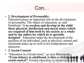 Con…
• 2. Development of Personality:
Education plays an important role in the development
of personality. The object of education, as said
Durkheim “is to awaken and develop in the child
those physical, intellectual and moral states which
are required of him both by his society as a whole
and by the milieu for which he is specially
designed”. Education helps the development of the
qualities of an individual, such as physical, mental and
emotional make-up as well as his temperament and
character.
• 3. Social Control
• “Education in a broad sense”, as says Bottom ore,
“From infancy to adulthood, is thus a vital means of
social control”. Formal education in modern societies
 