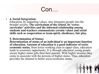 Con…
• 4. Social Integration:
Education, by imparting values, also integrates people into the
broader society. The curriculum of the school, its ‘extra-
curricular’ activities and the informal relationship among
students and teachers communicate certain values and social
skills such as cooperation or team-spirit, obedience, fair play.
5. Determination of Status:
Determination of status of an individual is an important function
of education. Amount of education is a good indicator of socio-
economic status, from lower working class to upper class, education
leads to economic opportunity. It is through education young people
secure higher status jobs than their parents. With higher incomes they
come to associate with the persons of higher status. Thus, education
provides the channel to better socio-economic status.
 