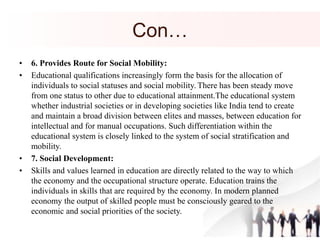 Con…
• 6. Provides Route for Social Mobility:
• Educational qualifications increasingly form the basis for the allocation of
individuals to social statuses and social mobility. There has been steady move
from one status to other due to educational attainment.The educational system
whether industrial societies or in developing societies like India tend to create
and maintain a broad division between elites and masses, between education for
intellectual and for manual occupations. Such differentiation within the
educational system is closely linked to the system of social stratification and
mobility.
• 7. Social Development:
• Skills and values learned in education are directly related to the way to which
the economy and the occupational structure operate. Education trains the
individuals in skills that are required by the economy. In modern planned
economy the output of skilled people must be consciously geared to the
economic and social priorities of the society.
 