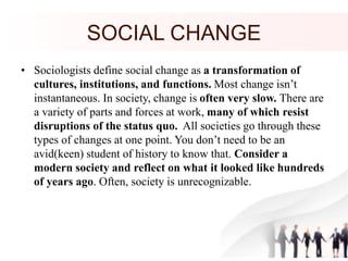SOCIAL CHANGE
• Sociologists define social change as a transformation of
cultures, institutions, and functions. Most change isn’t
instantaneous. In society, change is often very slow. There are
a variety of parts and forces at work, many of which resist
disruptions of the status quo. All societies go through these
types of changes at one point. You don’t need to be an
avid(keen) student of history to know that. Consider a
modern society and reflect on what it looked like hundreds
of years ago. Often, society is unrecognizable.
 