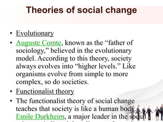Theories of social change
• Evolutionary
• Auguste Comte, known as the “father of
sociology,” believed in the evolutionary
model. According to this theory, society
always evolves into “higher levels.” Like
organisms evolve from simple to more
complex, so do societies.
• Functionalist theory
• The functionalist theory of social change
teaches that society is like a human body.
Emile Durkheim, a major leader in the social
 