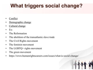 What triggers social change?
• Conflict
• Demographic change
• Cultural change
• Ex:
• The Reformation
• The abolition of the transatlantic slave trade
• The Civil Rights movement
• The feminist movement
• The LGBTQ+ rights movement
• The green movement
• https://www.humanrightscareers.com/issues/what-is-social-change/
 
