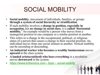 SOCIAL MOBILITY
• Social mobility, movement of individuals, families, or groups
through a system of social hierarchy or stratification.
• If such mobility involves a change in position, especially in
occupation, but no change in social class, it is called “horizontal
mobility.” An example would be a person who moves from a
managerial position in one company to a similar position in another.
• This refers to a change in the occupational, political, or religious
status of a person that causes a change in their societal position. An
individual moves from one social stratum to another. Vertical mobility
can be ascending or descending.
• An industrial worker who becomes a wealthy businessman moves
upward in the class system.
• A landed aristocrat(lord) who loses everything in a revolution
moves downward in the system.
• https://www.britannica.com › topic › social-mobilty
 