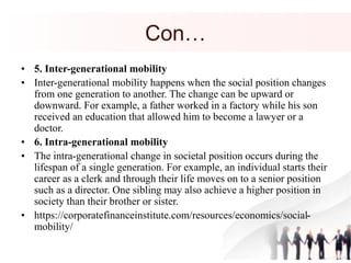 Con…
• 5. Inter-generational mobility
• Inter-generational mobility happens when the social position changes
from one generation to another. The change can be upward or
downward. For example, a father worked in a factory while his son
received an education that allowed him to become a lawyer or a
doctor.
• 6. Intra-generational mobility
• The intra-generational change in societal position occurs during the
lifespan of a single generation. For example, an individual starts their
career as a clerk and through their life moves on to a senior position
such as a director. One sibling may also achieve a higher position in
society than their brother or sister.
• https://corporatefinanceinstitute.com/resources/economics/social-
mobility/
 